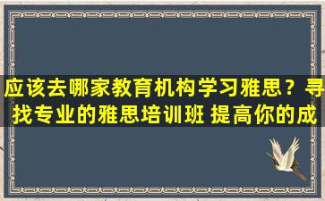 应该去哪家教育机构学习雅思？寻找专业的雅思培训班 提高你的成绩